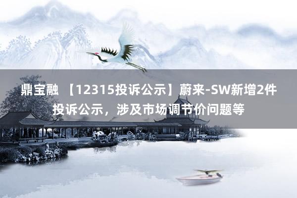 鼎宝融 【12315投诉公示】蔚来-SW新增2件投诉公示，涉及市场调节价问题等