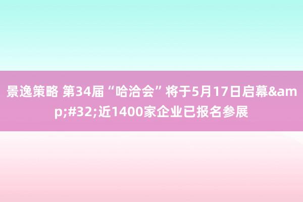 景逸策略 第34届“哈洽会”将于5月17日启幕&#32;近1400家企业已报名参展