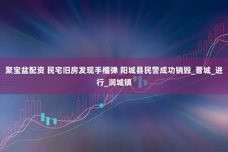 聚宝盆配资 民宅旧房发现手榴弹 阳城县民警成功销毁_晋城_进行_润城镇