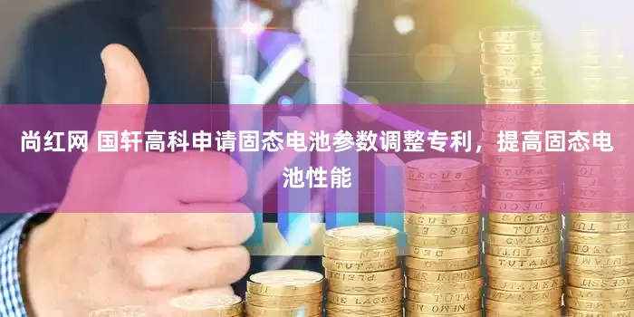 尚红网 国轩高科申请固态电池参数调整专利，提高固态电池性能