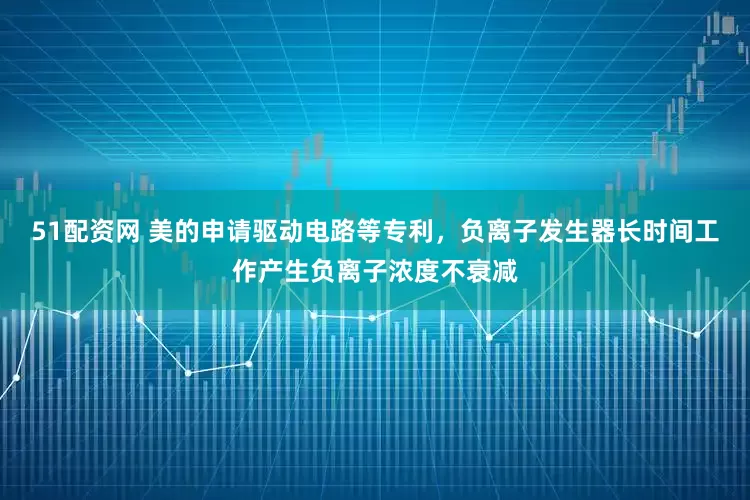 51配资网 美的申请驱动电路等专利，负离子发生器长时间工作产生负离子浓度不衰减