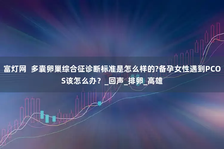富灯网  多囊卵巢综合征诊断标准是怎么样的?备孕女性遇到PCOS该怎么办？_回声_排卵_高雄