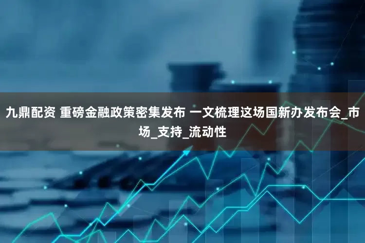 九鼎配资 重磅金融政策密集发布 一文梳理这场国新办发布会_市场_支持_流动性