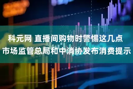 科元网 直播间购物时警惕这几点 市场监管总局和中消协发布消费提示