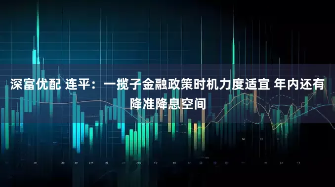 深富优配 连平：一揽子金融政策时机力度适宜 年内还有降准降息空间