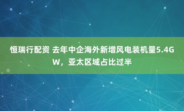 恒瑞行配资 去年中企海外新增风电装机量5.4GW，亚太区域占比过半