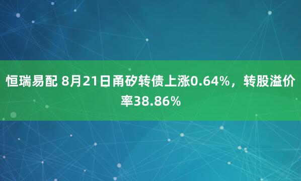 恒瑞易配 8月21日甬矽转债上涨0.64%，转股溢价率38.86%