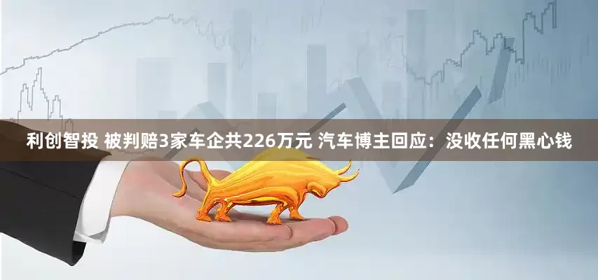 利创智投 被判赔3家车企共226万元 汽车博主回应：没收任何黑心钱